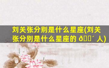 刘关张分别是什么星座(刘关张分别是什么星座的 🐴 人)